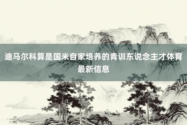 迪马尔科算是国米自家培养的青训东说念主才体育最新信息