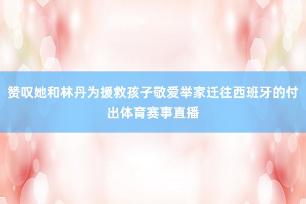 赞叹她和林丹为援救孩子敬爱举家迁往西班牙的付出体育赛事直播