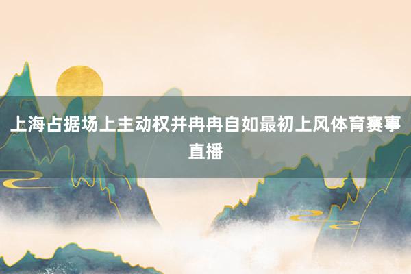 上海占据场上主动权并冉冉自如最初上风体育赛事直播