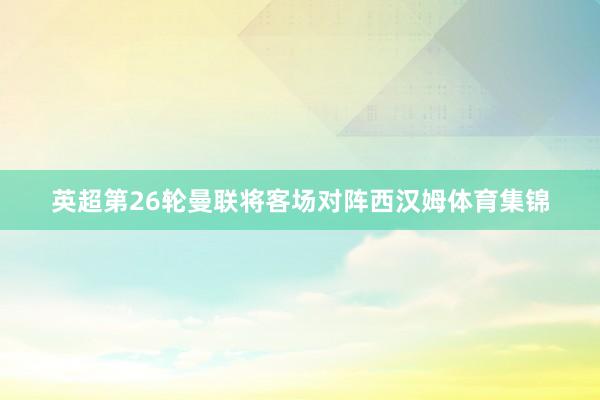 英超第26轮曼联将客场对阵西汉姆体育集锦
