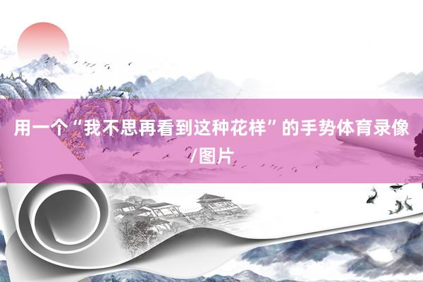 用一个“我不思再看到这种花样”的手势体育录像/图片