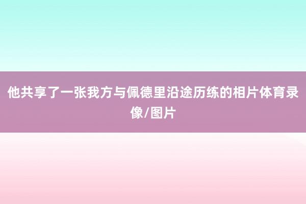 他共享了一张我方与佩德里沿途历练的相片体育录像/图片
