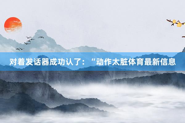 对着发话器成功认了：“动作太脏体育最新信息