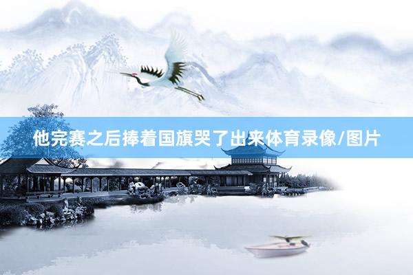 他完赛之后捧着国旗哭了出来体育录像/图片