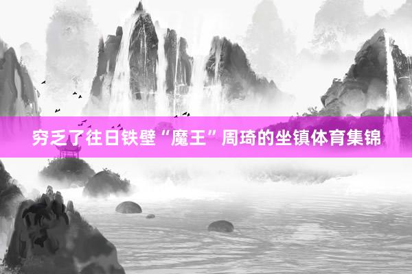 穷乏了往日铁壁“魔王”周琦的坐镇体育集锦