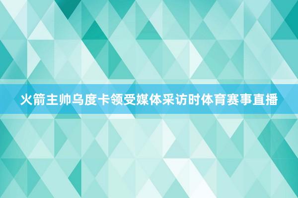 火箭主帅乌度卡领受媒体采访时体育赛事直播
