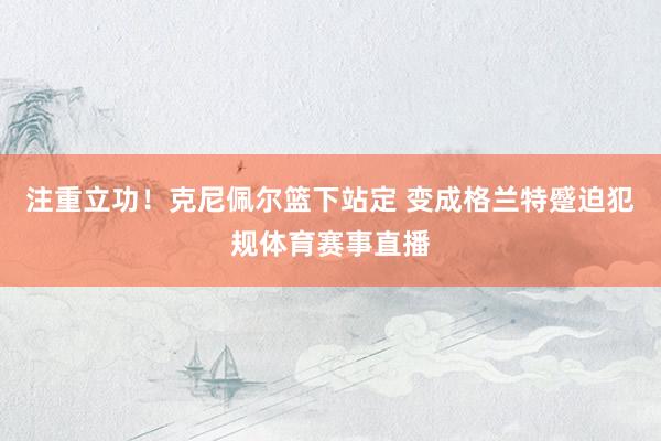注重立功！克尼佩尔篮下站定 变成格兰特蹙迫犯规体育赛事直播