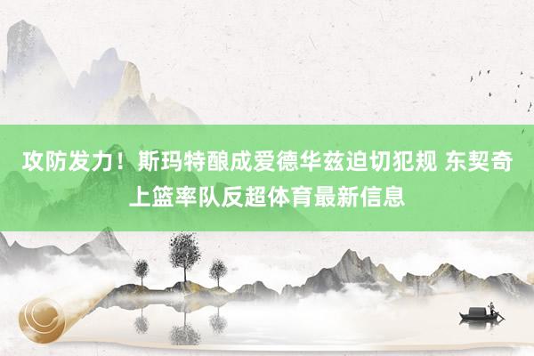 攻防发力！斯玛特酿成爱德华兹迫切犯规 东契奇上篮率队反超体育最新信息