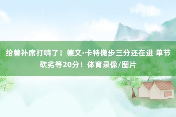 给替补席打嗨了！德文·卡特撤步三分还在进 单节砍劣等20分！体育录像/图片