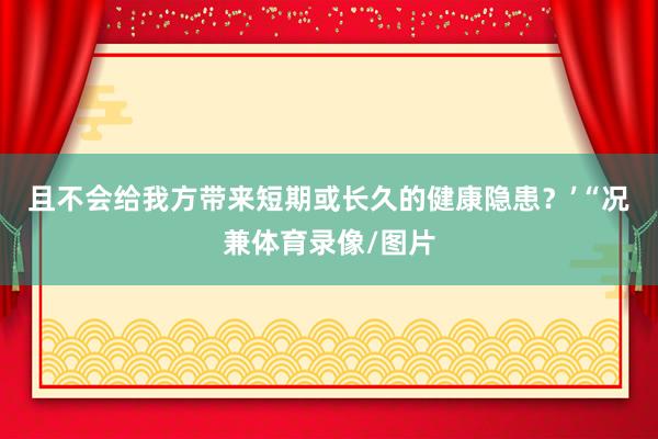 且不会给我方带来短期或长久的健康隐患?’ “况兼体育录像/图片