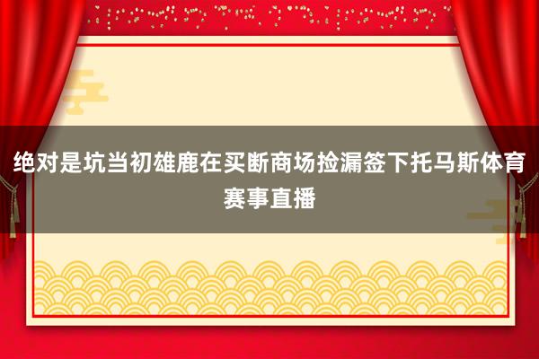 绝对是坑当初雄鹿在买断商场捡漏签下托马斯体育赛事直播