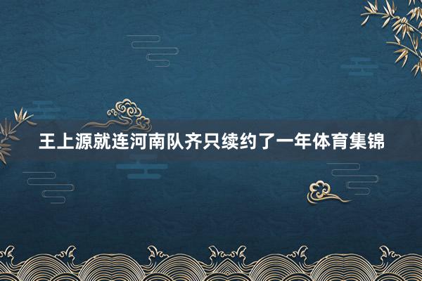 王上源就连河南队齐只续约了一年体育集锦