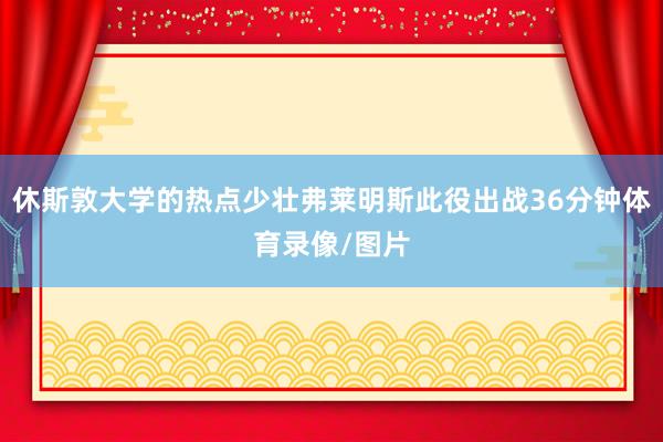 休斯敦大学的热点少壮弗莱明斯此役出战36分钟体育录像/图片